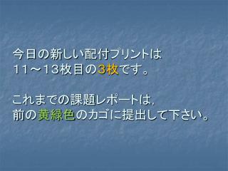 今日の新しい配付プリントは １１～１３枚目の ３枚 です。 これまでの課題レポートは， 前の 黄緑色 のカゴに提出して下さい。