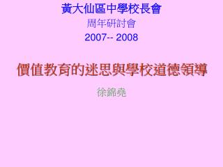 黃大仙區中學校長會 周年研討會 2007-- 2008 價值教育的迷思與學校道德領導 徐錦堯
