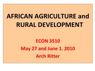 AFRICAN AGRICULTURE and RURAL DEVELOPMENT ECON 3510 May 27 and June 1. 2010 Arch Ritter