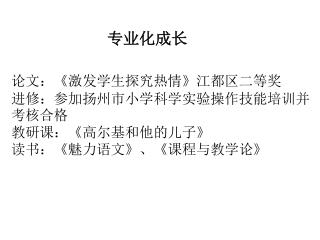 论文： 《 激发学生探究热情 》 江都区二等奖 进修：参加扬州市小学科学实验操作技能培训并考核合格 教研课： 《 高尔基和他的儿子 》 读书： 《 魅力语文 》 、 《 课程与教学论 》