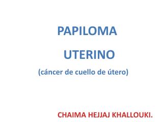 PAPILOMA UTERINO (cáncer de cuello de útero) 			CHAIMA HEJJAJ KHALLOUKI.