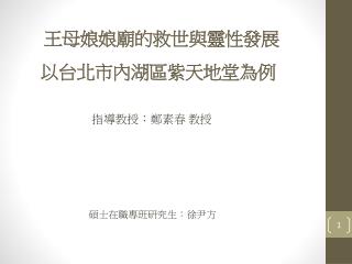 輔仁大學 宗教學系研究論文 指導教授：鄭素春 教授 王母娘娘廟的救世與靈性發展 以台北市內湖區紫天地堂為例 王 母 娘娘 廟的救世與靈性發展 以台北市內湖區紫天地堂為 例