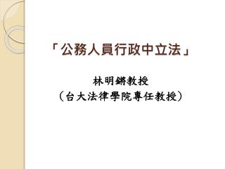 「 公務人員行政中立法 」 林明鏘教授 ( 台大法律學院專任教授 )