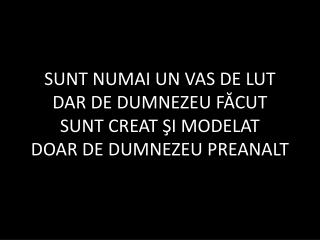 SUNT NUMAI UN VAS DE LUT DAR DE DUMNEZEU FĂCUT SUNT CREAT ŞI MODELAT DOAR DE DUMNEZEU PREANALT