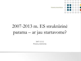 2007-2013 m. ES struktūrinė parama – ar jau startavome? 2007-12-12 Finansų ministerija