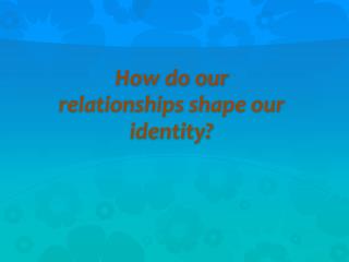How do our relationships shape our identity?