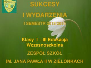 SUKCESY I WYDARZENIA I SEMESTR 2013/2014 Klasy I – III Edukacja Wczesnoszkolna ZESPÓŁ SZKÓŁ