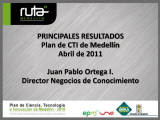 PRINCIPALES RESULTADOS Plan de CTI de Medellín Abril de 2011 Juan Pablo Ortega I.
