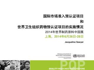 国际市场准入预认证项目 和 世界卫生组织 药物预认证项目的实施情况 2014年世界制药原料中国展 上海，2014年6月26日-28日 Jacqueline Sawyer
