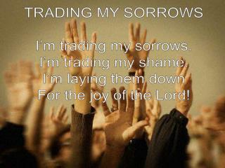 TRADING MY SORROWS I’m trading my sorrows. I’m trading my shame. I’m laying them down