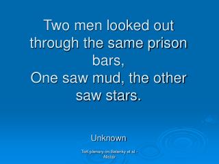 Two men looked out through the same prison bars, One saw mud, the other saw stars. Unknown