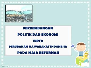 PERKEMBANGAN POLITIK DA N EKONOMI SERTA PERUBAHAN MASYARAKAT INDONESIA PADA MASA REFORMASI