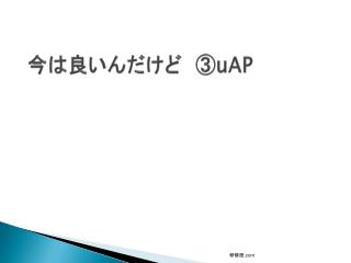 今は良いんだけど　③ uAP