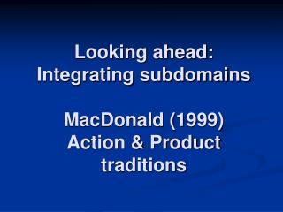 Looking ahead: Integrating subdomains MacDonald (1999) Action &amp; Product traditions