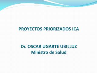 PROYECTOS PRIORIZADOS ICA Dr. OSCAR UGARTE UBILLUZ Ministro de Salud