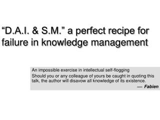 “D.A.I. &amp; S.M.” a perfect recipe for failure in knowledge management