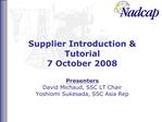 Supplier Introduction Tutorial 7 October 2008 Presenters David Michaud, SSC LT Chair Yoshiomi Sukesada, SSC Asia Rep