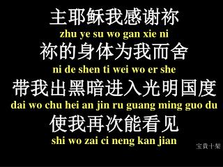 主 耶稣我感谢祢 zhu ye su wo gan xie ni 祢 的身体为我而舍 ni de shen ti wei wo er she 带 我出黑暗进入光明 国 度