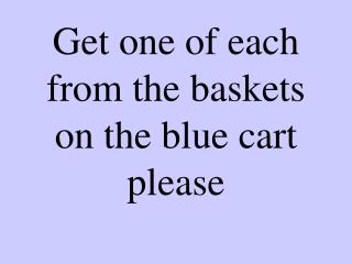 Get one of each from the baskets on the blue cart please