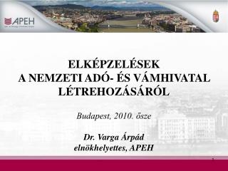 ELKÉPZELÉSEK A NEMZETI ADÓ- ÉS VÁMHIVATAL LÉTREHOZÁSÁRÓL Budapest, 2010. ősze Dr. Varga Árpád elnökhelyettes, APEH