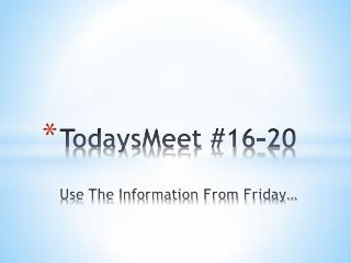 TodaysMeet #16-20 Use The Information From Friday…