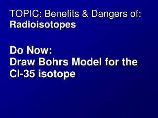TOPIC: Benefits & Dangers of: Radioisotopes Do Now: Draw Bohrs Model for the Cl-35 isotope