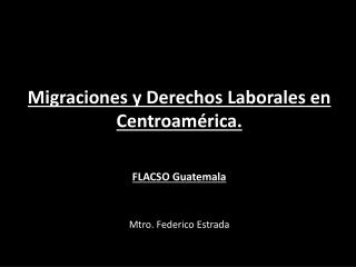 Migraciones y Derechos Laborales en Centroamérica. FLACSO Guatemala Mtro. Federico Estrada
