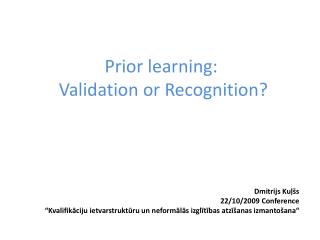 Prior learning : Validation or Recognition? Dmitrijs Kuļšs 22/10/2009 Conference