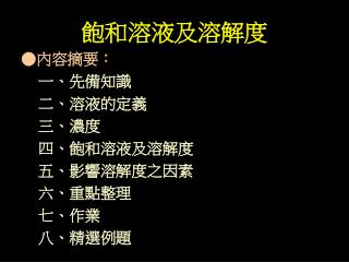 飽和溶液及溶解度 ●內容摘要： 一、先備知識 	 二、溶液的定義 	 三、濃度 	 四、飽和溶液及溶解度 	 五、影響溶解度之因素 	 六、重點整理 	 七、作業 	 八、精選例題