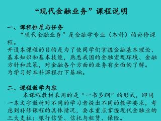 “ 现代 金融业务”课程说明 一、课程性质与任务     “现代金融业务”是金融学专业（本科）的补修课程。 开设本课程的目的是为了使同学们掌握金融基本理论、