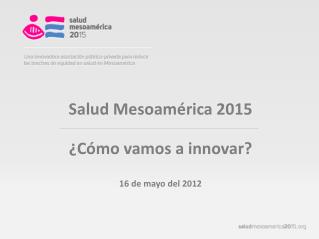 Salud Mesoamérica 2015 ¿Cómo vamos a innovar? 16 de mayo del 2012