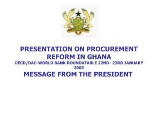 PRESENTATION ON PROCUREMENT REFORM IN GHANA OECD/DAC-WORLD BANK ROUNDATABLE 22ND – 23RD JANUARY 2003 MESSAGE FROM THE P