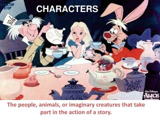 The people, animals, or imaginary creatures that take part in the action of a story.