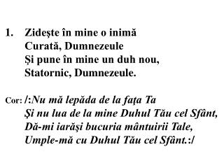 1.	Zideşte în mine o inimă 	Curată, Dumnezeule 	Şi pune în mine un duh nou,