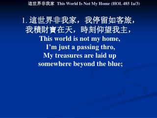 1. 這世界非我家，我停留如客旅， 我積財寶在天，時刻仰望我主， This world is not my home, I’m just a passing thro,
