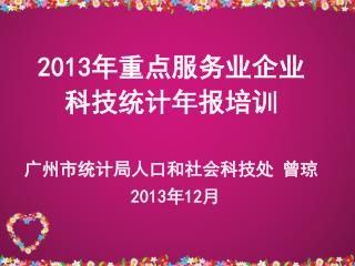 2013 年重点服务业企业 科技统计年报培训 广州市统计局人口和社会科技处 曾琼 2013 年 12 月