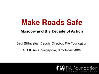 Make Roads Safe Moscow and the Decade of Action Saul Billingsley, Deputy Director, FIA Foundation