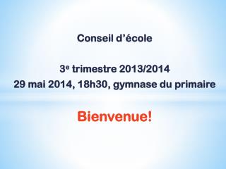 Conseil d’école 3 e trimestre 2013/2014 29 mai 2014, 18h30, gymnase du primaire Bienvenue!