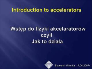 Introduction to accelerators Wstęp do fizyki akcelaratorów czyli Jak to działa