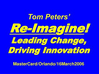 Tom Peters’ Re-Ima g ine ! Leading Change, Driving Innovation MasterCard/Orlando/16March2006