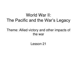 World War II: The Pacific and the War’s Legacy Theme: Allied victory and other impacts of the war