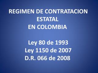 REGIMEN DE CONTRATACION ESTATAL  EN COLOMBIA  Ley 80 de 1993 Ley 1150 de 2007  D.R. 066 de 2008 