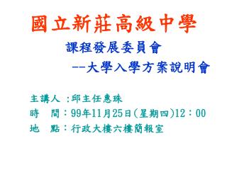 國立新莊高級中學 課程發展委員會 -- 大學入學方案說明會 主講人 : 邱主任惠珠 時 間： 99 年 11 月 25 日 ( 星期四 )12 ： 00