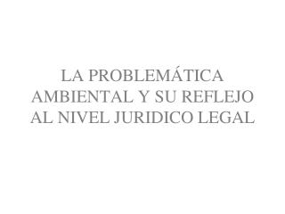 LA PROBLEMÁTICA AMBIENTAL Y SU REFLEJO AL NIVEL JURIDICO LEGAL