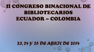 II CONGRESO BINACIONAL DE BIBLIOTECARIOS ECUADOR – COLOMBIA 23, 24 Y 25 DE ABRIL DE 2014