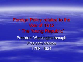Foreign Policy related to the War of 1812 “ The Young Republic”