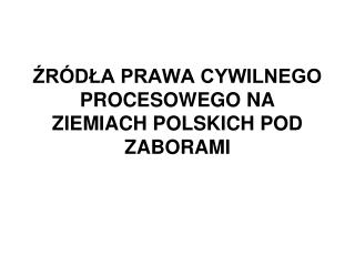 ŹRÓDŁA PRAWA CYWILNEGO PROCESOWEGO NA ZIEMIACH POLSKICH POD ZABORAMI