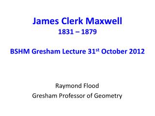 James Clerk Maxwell 1831 – 1879 BSHM Gresham Lecture 31 st October 2012