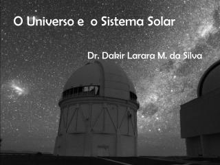 O Universo e o Sistema Solar Dr. Dakir Larara M. da Silva