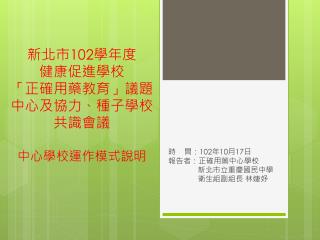 新北市 102 學年度 健康促進學校 「正確用藥教育」議題 中心及協力、種子學校 共識會議 中心學校運作模式說明